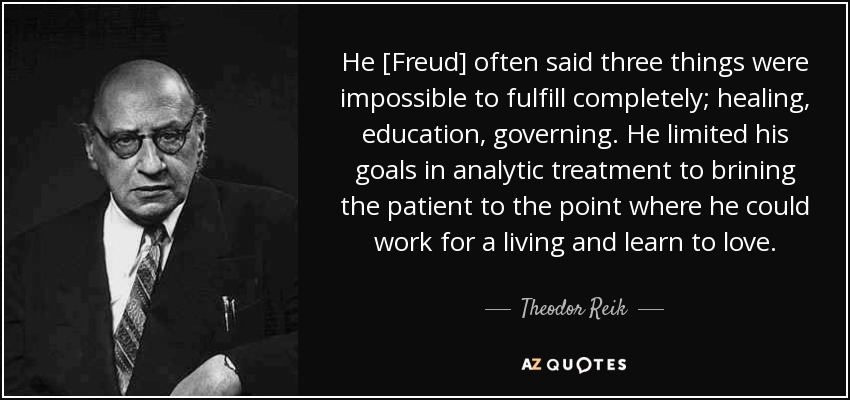 He [Freud] often said three things were impossible to fulfill completely; healing, education, governing. He limited his goals in analytic treatment to brining the patient to the point where he could work for a living and learn to love. - Theodor Reik
