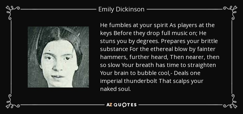 He fumbles at your spirit As players at the keys Before they drop full music on; He stuns you by degrees. Prepares your brittle substance For the ethereal blow by fainter hammers, further heard, Then nearer, then so slow Your breath has time to straighten Your brain to bubble cool,- Deals one imperial thunderbolt That scalps your naked soul. - Emily Dickinson