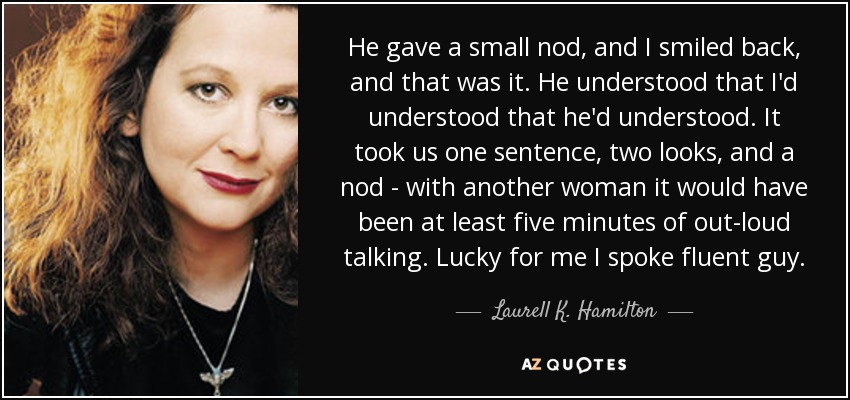 He gave a small nod, and I smiled back, and that was it. He understood that I'd understood that he'd understood. It took us one sentence, two looks, and a nod - with another woman it would have been at least five minutes of out-loud talking. Lucky for me I spoke fluent guy. - Laurell K. Hamilton