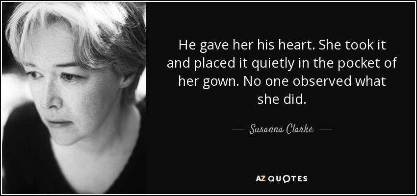 He gave her his heart. She took it and placed it quietly in the pocket of her gown. No one observed what she did. - Susanna Clarke
