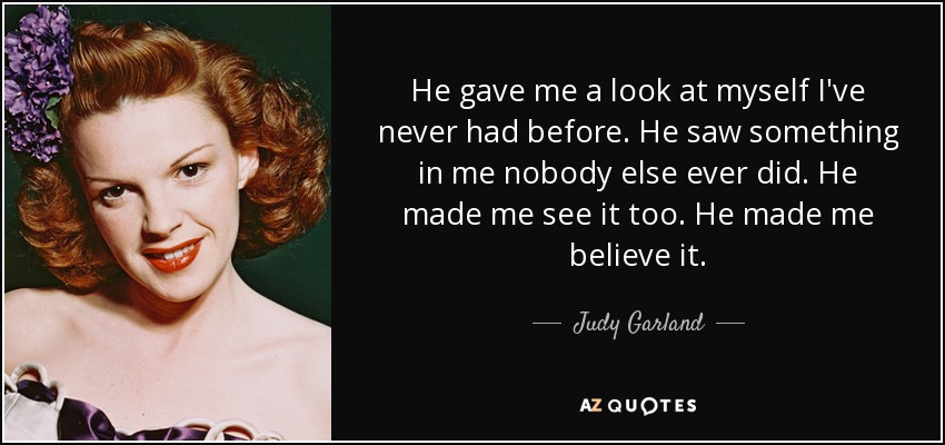 He gave me a look at myself I've never had before. He saw something in me nobody else ever did. He made me see it too. He made me believe it. - Judy Garland