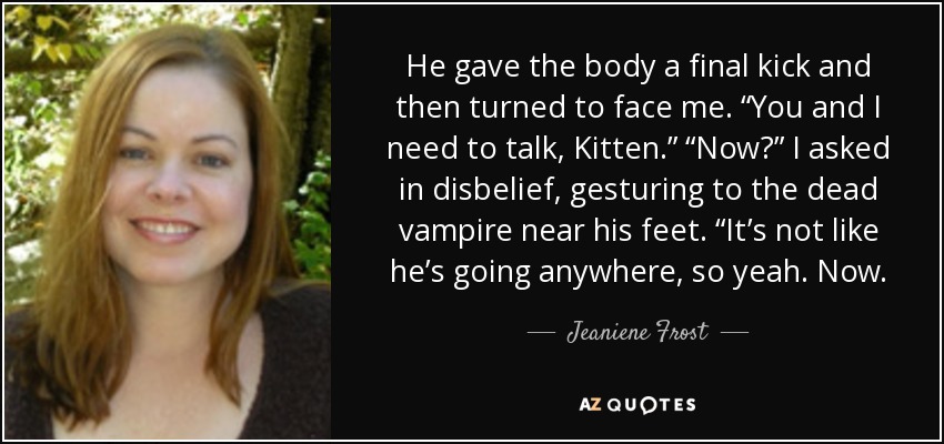 He gave the body a final kick and then turned to face me. “You and I need to talk, Kitten.” “Now?” I asked in disbelief, gesturing to the dead vampire near his feet. “It’s not like he’s going anywhere, so yeah. Now. - Jeaniene Frost