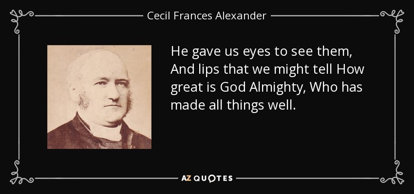 He gave us eyes to see them, And lips that we might tell How great is God Almighty, Who has made all things well. - Cecil Frances Alexander