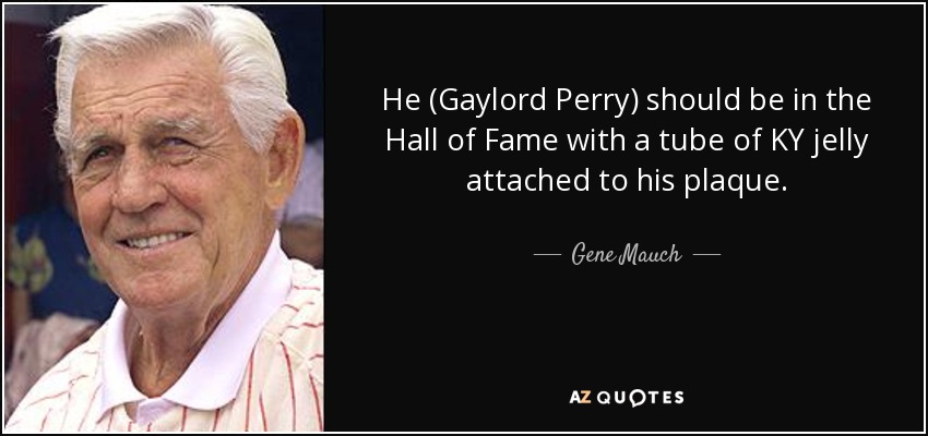 He (Gaylord Perry) should be in the Hall of Fame with a tube of KY jelly attached to his plaque. - Gene Mauch