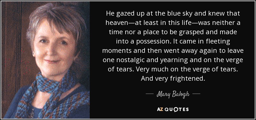 He gazed up at the blue sky and knew that heaven—at least in this life—was neither a time nor a place to be grasped and made into a possession. It came in fleeting moments and then went away again to leave one nostalgic and yearning and on the verge of tears. Very much on the verge of tears. And very frightened. - Mary Balogh