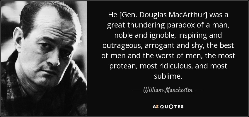 He [Gen. Douglas MacArthur] was a great thundering paradox of a man, noble and ignoble, inspiring and outrageous, arrogant and shy, the best of men and the worst of men, the most protean, most ridiculous, and most sublime. - William Manchester