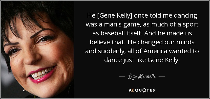 He [Gene Kelly] once told me dancing was a man's game, as much of a sport as baseball itself. And he made us believe that. He changed our minds and suddenly, all of America wanted to dance just like Gene Kelly. - Liza Minnelli