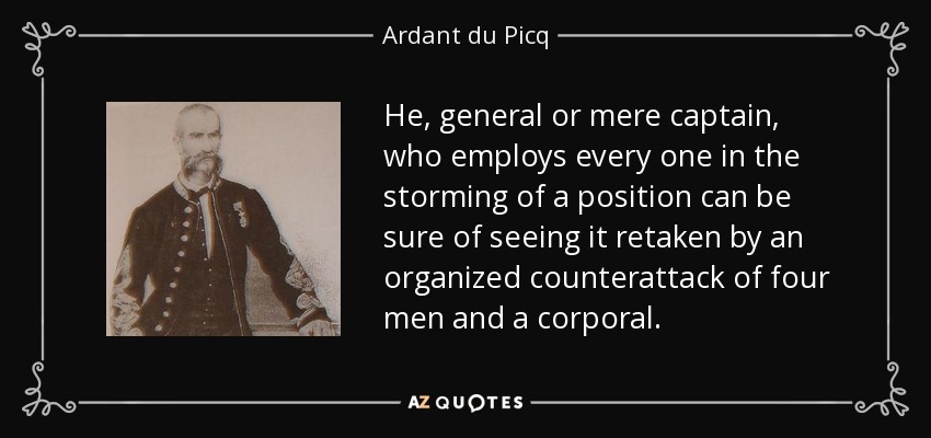 He, general or mere captain, who employs every one in the storming of a position can be sure of seeing it retaken by an organized counterattack of four men and a corporal. - Ardant du Picq