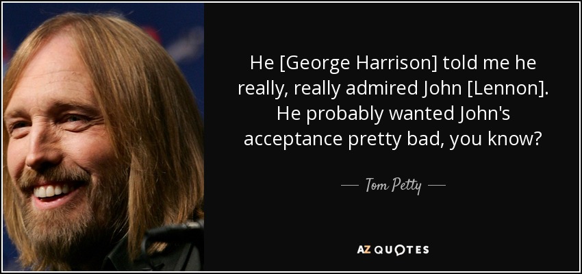 He [George Harrison] told me he really, really admired John [Lennon]. He probably wanted John's acceptance pretty bad, you know? - Tom Petty
