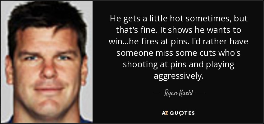 He gets a little hot sometimes, but that's fine. It shows he wants to win...he fires at pins. I'd rather have someone miss some cuts who's shooting at pins and playing aggressively. - Ryan Kuehl