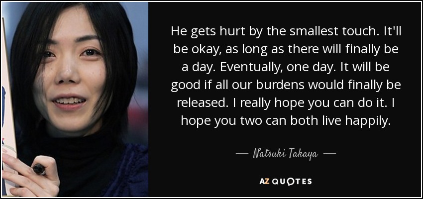 He gets hurt by the smallest touch. It'll be okay, as long as there will finally be a day. Eventually, one day. It will be good if all our burdens would finally be released. I really hope you can do it. I hope you two can both live happily. - Natsuki Takaya