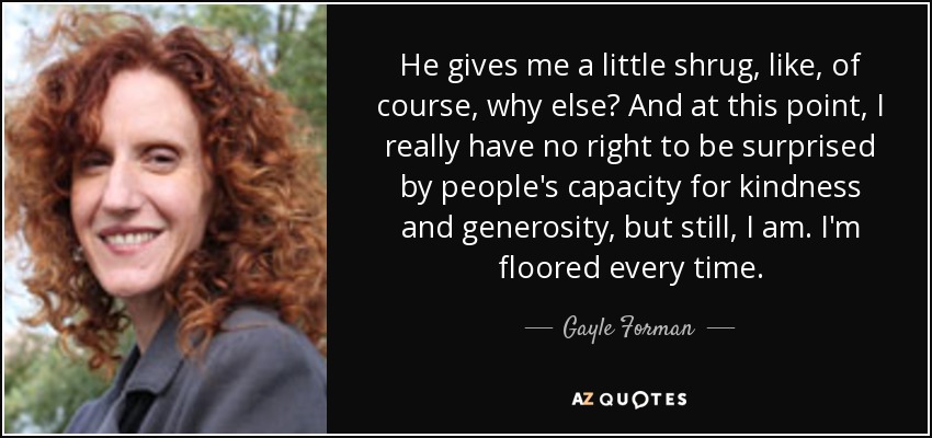 He gives me a little shrug, like, of course, why else? And at this point, I really have no right to be surprised by people's capacity for kindness and generosity, but still, I am. I'm floored every time. - Gayle Forman