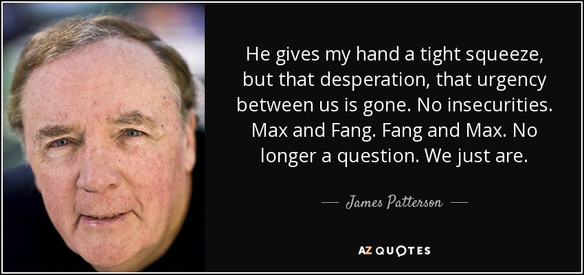 He gives my hand a tight squeeze, but that desperation, that urgency between us is gone. No insecurities. Max and Fang. Fang and Max. No longer a question. We just are. - James Patterson