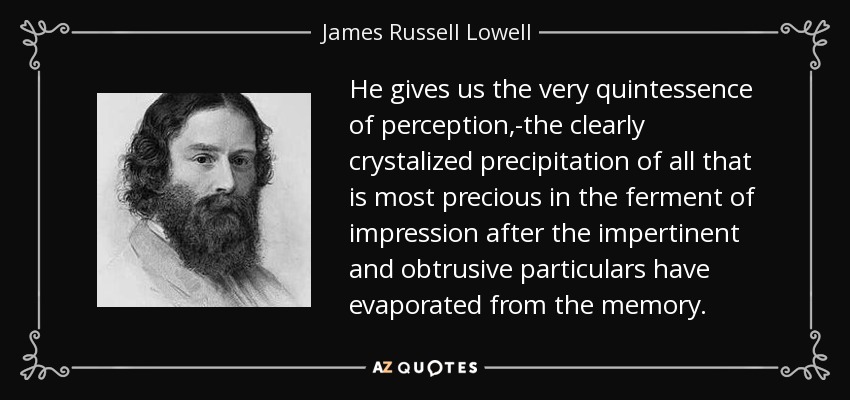 He gives us the very quintessence of perception,-the clearly crystalized precipitation of all that is most precious in the ferment of impression after the impertinent and obtrusive particulars have evaporated from the memory. - James Russell Lowell