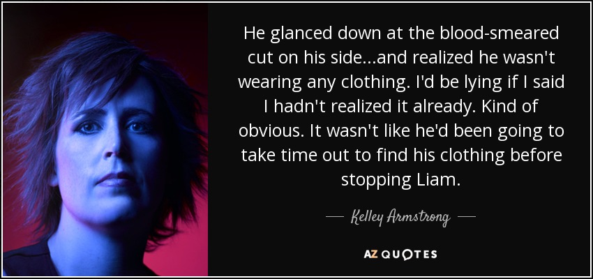 He glanced down at the blood-smeared cut on his side...and realized he wasn't wearing any clothing. I'd be lying if I said I hadn't realized it already. Kind of obvious. It wasn't like he'd been going to take time out to find his clothing before stopping Liam. - Kelley Armstrong