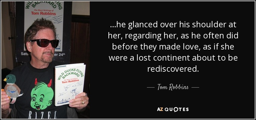 …he glanced over his shoulder at her, regarding her, as he often did before they made love, as if she were a lost continent about to be rediscovered. - Tom Robbins