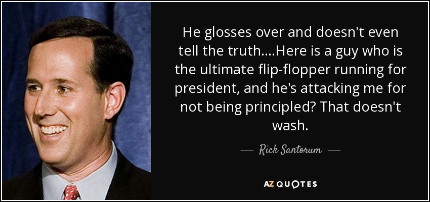 He glosses over and doesn't even tell the truth....Here is a guy who is the ultimate flip-flopper running for president, and he's attacking me for not being principled? That doesn't wash. - Rick Santorum