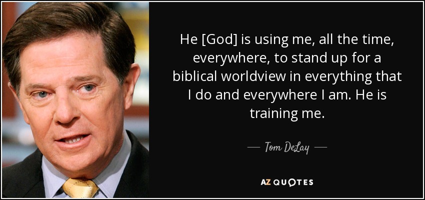 He [God] is using me, all the time, everywhere, to stand up for a biblical worldview in everything that I do and everywhere I am. He is training me. - Tom DeLay