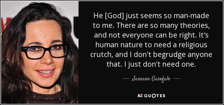 He [God] just seems so man-made to me. There are so many theories, and not everyone can be right. It's human nature to need a religious crutch, and I don't begrudge anyone that. I just don't need one. - Janeane Garofalo