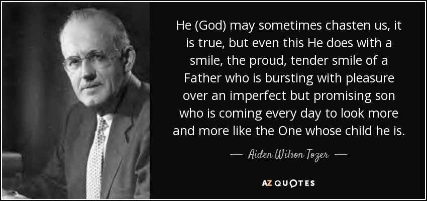 He (God) may sometimes chasten us, it is true, but even this He does with a smile, the proud, tender smile of a Father who is bursting with pleasure over an imperfect but promising son who is coming every day to look more and more like the One whose child he is. - Aiden Wilson Tozer