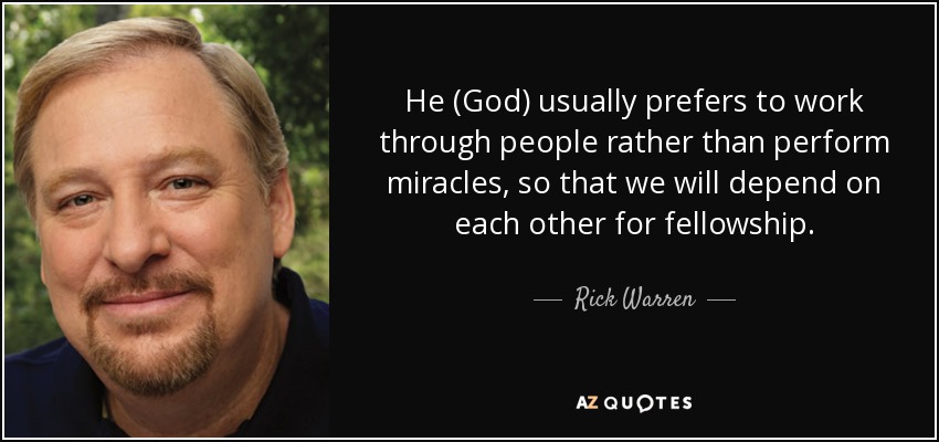 He (God) usually prefers to work through people rather than perform miracles, so that we will depend on each other for fellowship. - Rick Warren