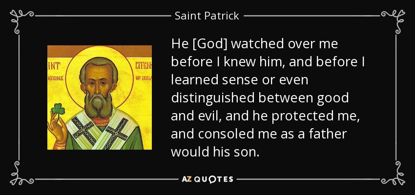 He [God] watched over me before I knew him, and before I learned sense or even distinguished between good and evil, and he protected me, and consoled me as a father would his son. - Saint Patrick