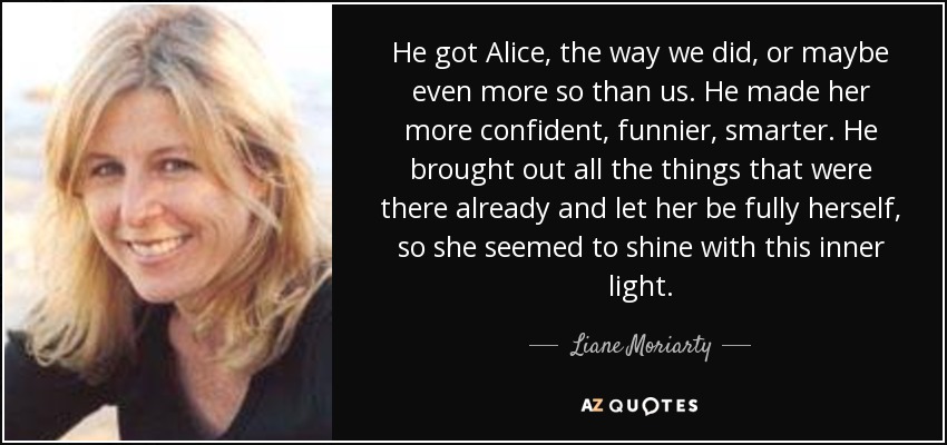 He got Alice, the way we did, or maybe even more so than us. He made her more confident, funnier, smarter. He brought out all the things that were there already and let her be fully herself, so she seemed to shine with this inner light. - Liane Moriarty