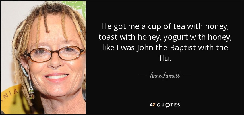 He got me a cup of tea with honey, toast with honey, yogurt with honey, like I was John the Baptist with the flu. - Anne Lamott