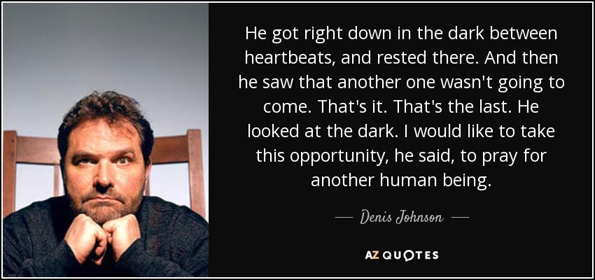 He got right down in the dark between heartbeats, and rested there. And then he saw that another one wasn't going to come. That's it. That's the last. He looked at the dark. I would like to take this opportunity, he said, to pray for another human being. - Denis Johnson