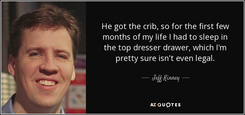 He got the crib, so for the first few months of my life I had to sleep in the top dresser drawer, which I'm pretty sure isn't even legal. - Jeff Kinney