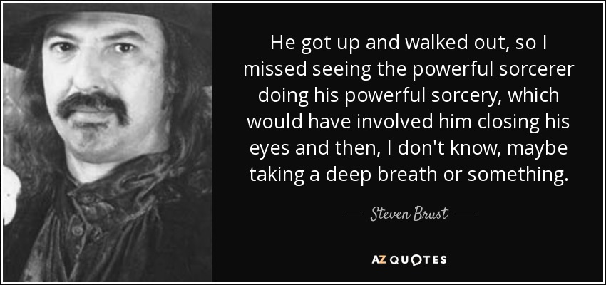 He got up and walked out, so I missed seeing the powerful sorcerer doing his powerful sorcery, which would have involved him closing his eyes and then, I don't know, maybe taking a deep breath or something. - Steven Brust