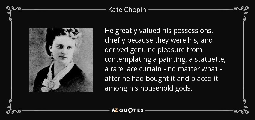 He greatly valued his possessions, chiefly because they were his, and derived genuine pleasure from contemplating a painting, a statuette, a rare lace curtain - no matter what - after he had bought it and placed it among his household gods. - Kate Chopin