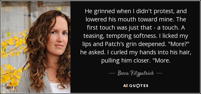 He grinned when I didn't protest, and lowered his mouth toward mine. The first touch was just that - a touch. A teasing, tempting softness. I licked my lips and Patch's grin deepened. 