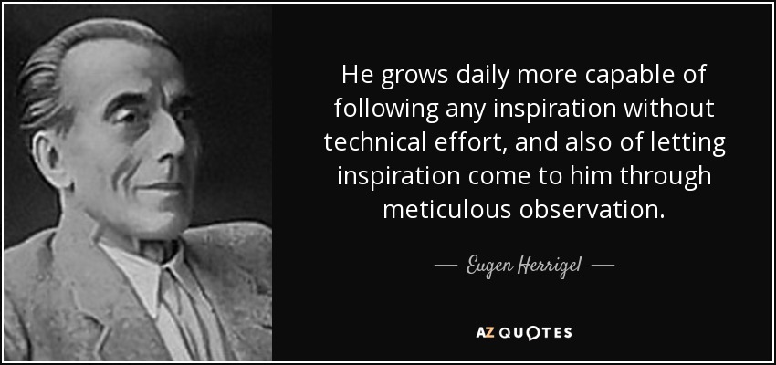 He grows daily more capable of following any inspiration without technical effort, and also of letting inspiration come to him through meticulous observation. - Eugen Herrigel