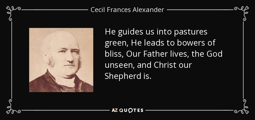 He guides us into pastures green, He leads to bowers of bliss, Our Father lives, the God unseen, and Christ our Shepherd is. - Cecil Frances Alexander