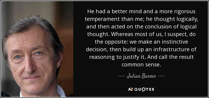He had a better mind and a more rigorous temperament than me; he thought logically, and then acted on the conclusion of logical thought. Whereas most of us, I suspect, do the opposite: we make an instinctive decision, then build up an infrastructure of reasoning to justify it. And call the result common sense. - Julian Barnes