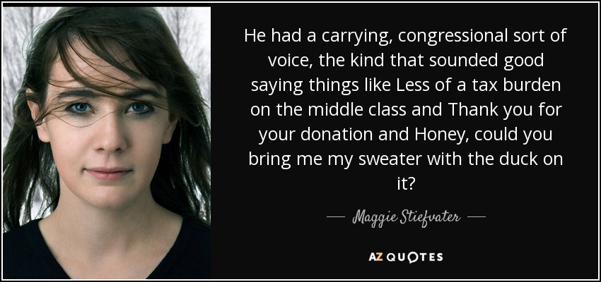 He had a carrying, congressional sort of voice, the kind that sounded good saying things like Less of a tax burden on the middle class and Thank you for your donation and Honey, could you bring me my sweater with the duck on it? - Maggie Stiefvater