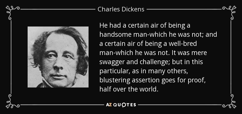 He had a certain air of being a handsome man-which he was not; and a certain air of being a well-bred man-which he was not. It was mere swagger and challenge; but in this particular, as in many others, blustering assertion goes for proof, half over the world. - Charles Dickens