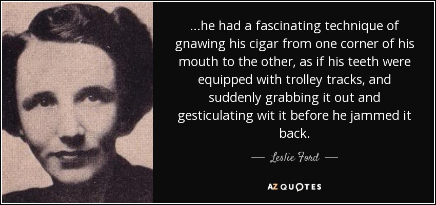 ...he had a fascinating technique of gnawing his cigar from one corner of his mouth to the other, as if his teeth were equipped with trolley tracks, and suddenly grabbing it out and gesticulating wit it before he jammed it back. - Leslie Ford