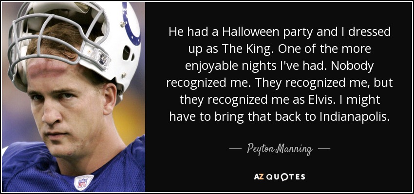He had a Halloween party and I dressed up as The King. One of the more enjoyable nights I've had. Nobody recognized me. They recognized me, but they recognized me as Elvis. I might have to bring that back to Indianapolis. - Peyton Manning