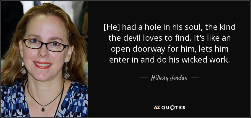 [He] had a hole in his soul, the kind the devil loves to find. It's like an open doorway for him, lets him enter in and do his wicked work. - Hillary Jordan