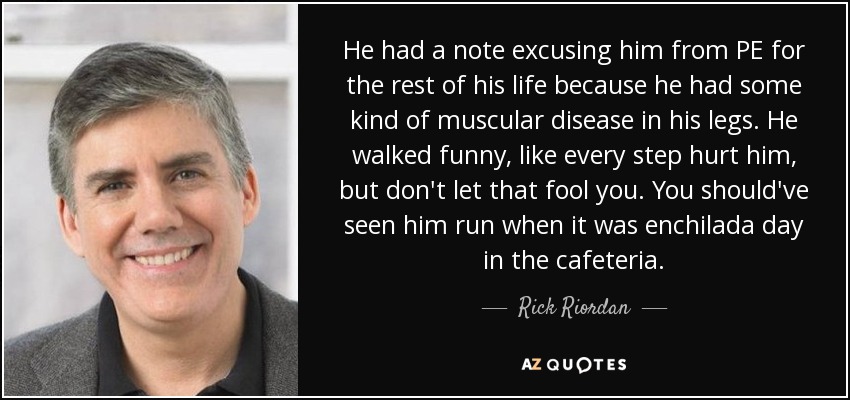 He had a note excusing him from PE for the rest of his life because he had some kind of muscular disease in his legs. He walked funny, like every step hurt him, but don't let that fool you. You should've seen him run when it was enchilada day in the cafeteria. - Rick Riordan