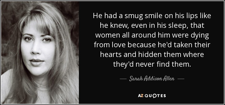 He had a smug smile on his lips like he knew, even in his sleep, that women all around him were dying from love because he'd taken their hearts and hidden them where they'd never find them. - Sarah Addison Allen