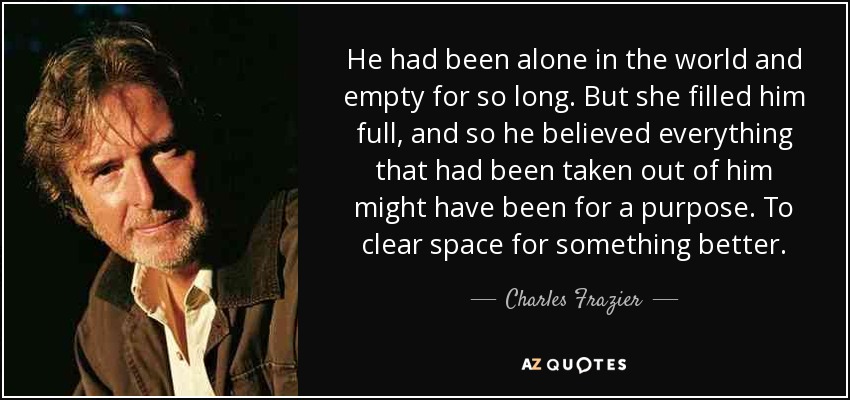 He had been alone in the world and empty for so long. But she filled him full, and so he believed everything that had been taken out of him might have been for a purpose. To clear space for something better. - Charles Frazier