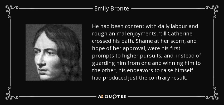 He had been content with daily labour and rough animal enjoyments, 'till Catherine crossed his path. Shame at her scorn, and hope of her approval, were his first prompts to higher pursuits; and, instead of guarding him from one and winning him to the other, his endeavors to raise himself had produced just the contrary result. - Emily Bronte