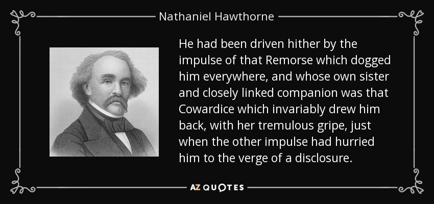 He had been driven hither by the impulse of that Remorse which dogged him everywhere, and whose own sister and closely linked companion was that Cowardice which invariably drew him back, with her tremulous gripe, just when the other impulse had hurried him to the verge of a disclosure. - Nathaniel Hawthorne