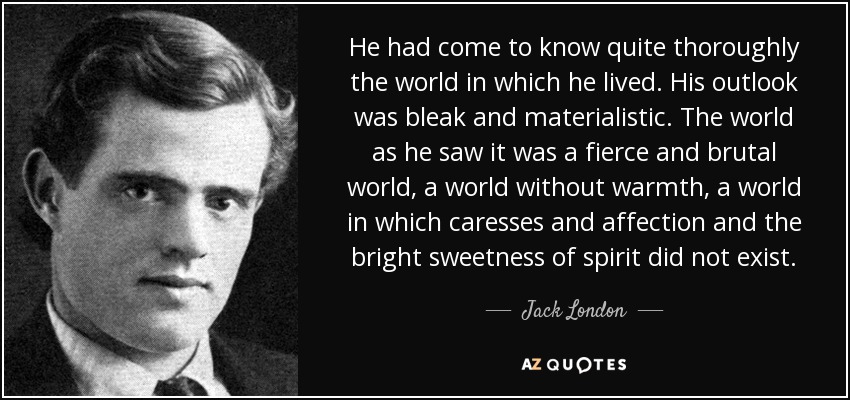 He had come to know quite thoroughly the world in which he lived. His outlook was bleak and materialistic. The world as he saw it was a fierce and brutal world, a world without warmth, a world in which caresses and affection and the bright sweetness of spirit did not exist. - Jack London