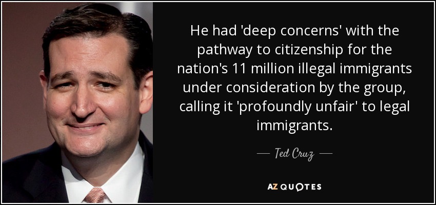 He had 'deep concerns' with the pathway to citizenship for the nation's 11 million illegal immigrants under consideration by the group, calling it 'profoundly unfair' to legal immigrants. - Ted Cruz