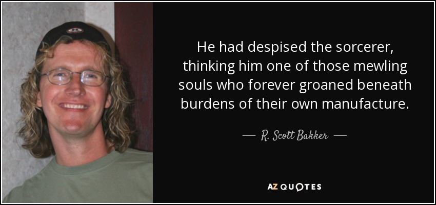 He had despised the sorcerer, thinking him one of those mewling souls who forever groaned beneath burdens of their own manufacture. - R. Scott Bakker