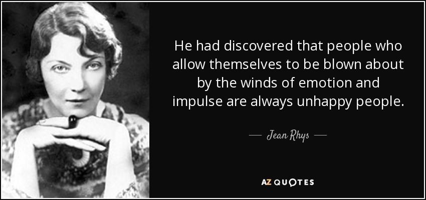 He had discovered that people who allow themselves to be blown about by the winds of emotion and impulse are always unhappy people. - Jean Rhys